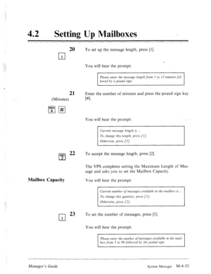 Page 18042 0 
Setting Up Mailboxes 
20 To set up the message length, press [I]. 
cl 
1 
. 
You will hear the prompt: 
Please enter- the tnessuge length ,fiom I to 12 minutesJoI- 
lowed by u pound sign. 
21 Enter the number of minutes and press the pound sign key 
(Minutes) 
WI. 
You will hear the prompt: 
Current message length is 
To chmge this length, press [I]. 
Otherwise, press [2]. 
ABC 22 
cl 
To accept the message length, press [2]. 
2 
Mailbox Capacity 
The VPS completes setting the Maximum Length of...