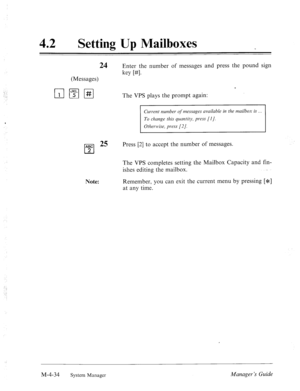 Page 18142 0 
Setting Up Mailboxes 
24 Enter the number of messages and press the pound sign 
key WI. 
(Messages) 
c 
The VPS plays the prompt again: 
Current number qf messages available in the mailbox is 
To clmnge this quantity, press [I]. 
Other-wise, press [2/. 
ABC 25 
cl 
Press [2] to accept the number of messages. 
2 
Note: The VPS completes setting the Mailbox Capacity and fin- 
ishes editing the mailbox. 
Remember, you can exit the current menu by pressing [*] 
at any time. 
M-4-34 
System Manager...