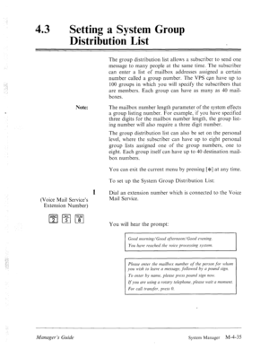 Page 182: 
43 l Setting a System Group 
Distribution List 
1 :.: 
.‘, 
~. 
Note: ‘ 
The group distribution list allows a subscriber to send one 
message to many people at the same time. The subscriber 
can enter a list of mailbox addresses assigned a certain 
number called a group number. The VPS can have up to 
100 groups in which you will specify the subscribers that 
are members. Each group can have as many as 40 mail- 
boxes. 
The mailbox number length parameter of the system effects 
a group listing number....