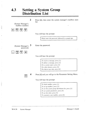 Page 18343 0 Setting a System Group 
Distribution List 
(System Manager’s 
mailbox number) 
2 Press [*I, then enter the system manager’s mailbox num- 
ber. 
You will hear the prompt: 
Please enter the password, followed by a pound sign. 
(System Manager’s 3 
password) Enter the password. 
You will hear the prompt: 
GHI 
cl 
4 
4 
To receive a message, press [I]. 
To deliver a message, press (21. 
For a system report, press [3 J. 
For other features, press [4]. 
For help at any time, press (01. 
Press [4] and you...