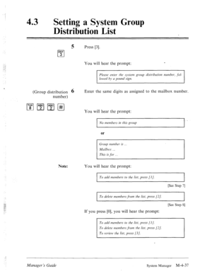 Page 184; 
43 0 
Setting a System Group 
Distribution List 
5 Press [3]. 
DEF 
cl 3 
You will hear the prompt: c 
Please enter the .system group distribution nun~ber, fol- 
lonvd by a pomd sign. 
(Group distribution 6 
number) Enter the same digits as assigned to the mailbox number. 
You will hear the prompt: 
I No members in this group 
or 
Group wnzber is 
Mcrilbos 
This is for .__ 
Note: You will hear the prompt: 
I 
To add members to the list, press [I]. 
I 
[See Step 71 
To delete nzembersfi.0117 the list,...