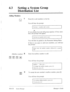 Page 185: 
: :., 
,I , 
43 0 
Setting a System Group 
Distribution List 
Adding Members 
cl 
7 Press [l] to add members to the list. 
1 
You will hear the prompt: 
I You have -- member-s left to enter. 
I 
or 
If you already have the full group capacity of forty mem- 
bers, this prompt will appear: 
You huve no members leji to enter. 
You will then be guided to the Parameter Setting Menu.‘ 
If there is any space to add more members, you will hear 
the prompt: 
Please enter the mailbox number, followed by CI...