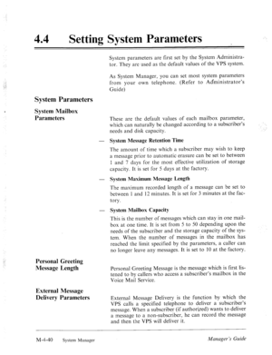 Page 187‘ 
44 l Setting System Parameters 
System parameters are first set by the System Administra- 
tor. They are used as the default values of the VPS system. 
As System Manager, you can set most system parameters 
from your own telephone. (Refer to Administrator’s 
Guide) 
System Parameters 
System Mailbox 
Parameters 
These are the default values of each mailbox parameter, 
which can naturally be changed according to a subscriber’s 
needs and disk capacity. 
- 
System Message Retention Time 
The amount of...