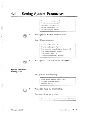 Page 19044 
0 Setting 3ysKem raramewrs _ 
GHI 
cl 
4 
4 
To receive II messcrge, press [I]. 
To deliver N message, press [2]. 
For (1 systerll report, press [3/. 
For other. features, press [4/. 
For hei) at my time, press (01. 
Press [4] for the Mailbox Parameter Menu. 
You will hear the prompt: 
To check tmilbos, press [I]. 
To set up mnilbos, press [2]. 
To set the system group distribution list, press [3]. 
To set system parrmeters, press [4]. 
To set the clock, press [.5]. 
To customize )~our mdbo.~, press...