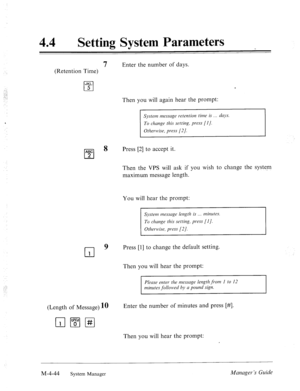 Page 191: :: 
44 l Setting System Parameters 
7 Enter the number of days. 
(Retention Time) 
JKL 
cl 5 
Then you will again hear the prompt: 
System messcige retention time is dclys. 
To clzunge this setting, press [I]. 
Otlzewise, press [2]. 
8 
Press [2] to accept it. 
Then the VPS will ask if you wish to change the system 
maximum message length. 
You will hear the prompt: 
System mesmge length is . . . minutes. 
,I...; 
To clmnge thrh setting, press [I]. 
cl 
9 Press [l] to change the default setting. 
1...