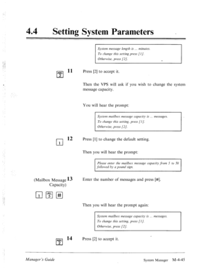 Page 192‘ 
44 0 Setting System Parameters 
System messuge length is minutes. 
To change this setting press [l]. 
Otherwise, press [2]. 
e 
ABC l1 
q 
Press [2] to accept it. 
2 
Then the VPS will ask if you wish to change the system 
message capacity. 
: 
You will hear the prompt: 
System muilhox messuge cupucity is messuges. 
To change this setting, press [I]. 
Otherwise, press [2]. 
cl 
12 Press [l] to change the default setting. 
1 
Then you will hear the prompt: 
Please enter the mailbox message cupucity...