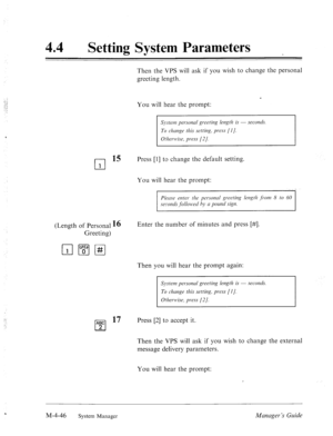 Page 19344 0 
Setting System Parameters 
Then the VPS will ask if you wish to change the personal 
greeting length. 
r 
You will hear the prompt: 
‘ 
System personcrl greeting length is - secords. 
To chmgr this setting, press [I]. 
Otherwise, press [2/. ..I 
rl 
15 Press [l] to change the default setting. 
1 
You will hear the prompt: 
(Length of Personal 16 
Greeting) Enter the number of minutes and press [#I. 
Then you will hear the prompt again: 
System personul greeting length is - .srcomls. 
] 
To change...