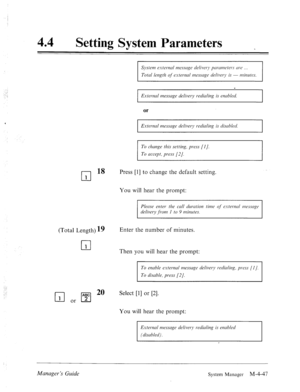 Page 19444 
a 
Setting System Parameters 
System e.vter.nd rmssrige delivery pmm7eters me 
Total length qf‘ esterncrl rmzsscrge delivery is - nliuutes. 
I E.xteuml message delivery r-edirrling is enabled. 
I 
or 
External message delivery redialing is disrrbled 
To change this setting, press [I]. 
To accept, press [2/. 
cl 
18 
1 
(Total Length) 19 Enter the number of minutes. 
cl 
1 Then you will hear the prompt:  Press [I] to change the default setting. 
You will hear the prompt: 
Please enter the call...