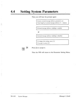 Page 195, 
44 
a 
Setting System Parameters 
Then you will hear the prompt again: 
System externnl message delivery parumeters are . 
Total length of external message delivery iS - minutes. 
External message delivery redialing is enabled. 
Ezcternal message delivery redialing is disabled. 
To change this setting, press [I]. 
To accept it, press [2/. 
ABC 2’ 
cl 
Press [2] to accept it. 
2 
Then the VPS will return to the Parameter Setting Menu. 
M-4-48 
System Manager Manager’s Guide  