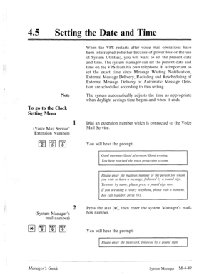 Page 19645 0 
Setting the Date and Time . 
; 
-. 
., : 
;., j 
Note 
To go to the Clock 
Setting Menu 
When the VPS restarts after voice mail operations have 
been interrupted (whether because of power loss or the use 
of System Utilities), you will want to set the present date 
and time. The system manager can set the present date and 
time on the VPS from his own telephone. It is important to 
set the exact time since Message Waiting Notification, 
External Message Delivery, Redialing and Rescheduling of...