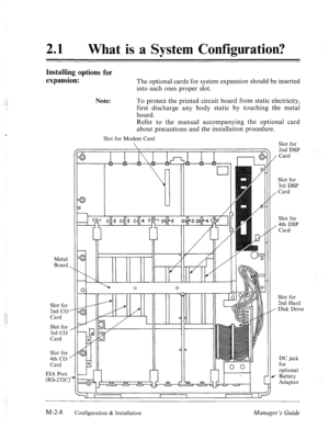 Page 2121 0 
What is a System Configuration? 
Installing options for 
expansion: 
Metal 
Board 
Slot for 
2nd CO 
Card 
Slot for 
3rd CO 
Card 
Slot for 
4th CO 
Card 
EIA Port 
(RS-232C \. 
.I 
I’ 
/’ 
Note: The optional cards for system expansion should be inserted 
into each ones proper slot. 
To protect the printed circuit board from static electricity, 
first discharge any body static by touching the metal 
board. 
Refer to the manual accompanying the optional card 
about precautions and the installation...