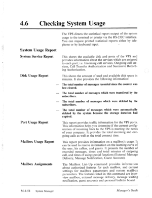 Page 201:._, 
._ 
46 l Checking System Usage - 
The VPS directs the statistical report output of the system 
usage to the terminal or printer via the RS-232C interface. 
You can request printed statistical reports either by tele- 
phone or by keyboard input. e 
System Usage Report 
‘ 
Disk Usage Report 
Port Usage Report  System Service Report 
This shows the available disk and ports of the VPS and 
provides information about the services which are assigned 
to each port; i.e. Incoming call services, Outgoing...