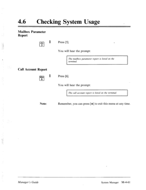 Page 20846 0 
Checking System Usage _ 
Mailbox Parameter 
Report 
JKL 
cl 
1 Press [5]. 
5 
‘ 
Call Account Report 
You will hear the prompt: 
The mailbox parameter report is listed on the 
terminal. 
MN0 
cl 
1 Press [6]. 
6 
You will hear the prompt: 
I 
The call account report is listed on the terminal. 
I 
Note: Remember, you can press [*] to exit this menu at any time. 
Manager’s Guide 
System Manager M-4-61  