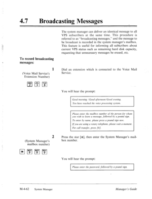 Page 20947 0 Broadcasting Messages 
The system manager can deliver an identical message to all 
VPS subscribers at the same time. This procedure is 
referred to as “broadcasting messages,” and the message to 
be broadcast is recorded in the system manager’s mailbox. 
This feature is useful for informing all subscribers about 
current VPS status such as remaining hard disk capacity, 
requesting that unnecessary messages be erased, etc. 
To record broadcasting 
messages: 
1 
(Voice Mail Service’s 
Extension...