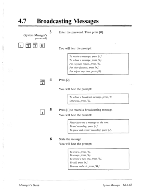 Page 21047 0 Broadcasting Messages 
3 Enter the password. Then press [#]. 
(System Manager’s 
password) 
q pJ7Jpi-J You will hear the prompt: 
To receive a message, press [I]. 
To deliver a message, press [2]. 
For a system report, press [3]. 
For other features, press [4 J. 
For help at any time, press [O]. 
ABC 
0 
4 Press [2]. 
2 
You will hear the prompt: 
To deliver a broadcast message, press [I]. 
Otherwise, press [2]. 
0 5 
Press [l] to record a broadcasting message. 
1 You will hear the prompt: 
Please...