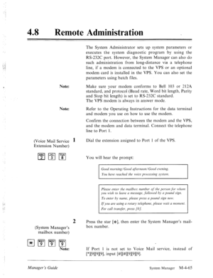 Page 21248 0 
Remote Administration _ 
The System Administrator sets up system parameters or 
executes the system diagnostic program by using the 
RS-232C port. However, the System Manager can also do 
such administration from long-distance via a telephone 
line, if a modem is connected to the VPS or an optional 
modem card is installed in the VPS. You can also set the 
parameters using batch files. 
Note: Make sure your modem conforms to Bell 103 or 212A 
standard, and protocol (Baud rate, Word bit length,...