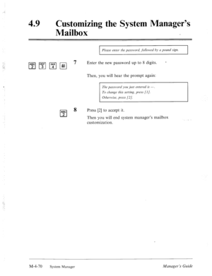 Page 217,. .e 
49 0 Customizing the System Manager’s 
Mailbox 
I Please enter the pcrssll>or-cl’, followed by LI pound sign. 
I 
pjpqmpq 7 Enter the new password up to 8 digits. - 
Then, you will hear the prompt again: 
The prrss~~~ord you just nztered is -, 
To change this setting, prrss [I]. 
Other~l~ise, press (21. 
ABC 
cl 
8 Press [2] to accept it. 
2 
Then you will end system manager’s mailbox 
customization. 
M-4-70 
System Manage] Manager ‘s Guide  