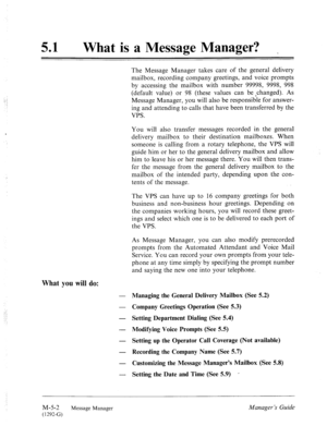 Page 21951 
e What is a Message Manager? 
.: 
.; The Message Manager takes care of the general delivery 
mailbox, recording company greetings, and voice prompts 
by accessing the mailbox with number 99998, 9998, 998 
(default value) or 98 (these values can be -changed). As 
Message Manager, you will also be responsible for answer- 
ing and attending to calls that have been transferred by the 
VPS. 
You will also transfer messages recorded in the general 
delivery mailbox to their destination mailboxes. When...