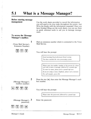 Page 22051 0 
What is a Message Manager? _ 
Before starting message 
management 
Use the work sheets provided to record the information 
you will need to do your tasks throughout the system. Just 
fill in the blanks with the information requested. Once you 
have finished filling out the work sheets, you can use them 
as quick reference cards to aid you in message manage- 
ment. 
To access the Message 
Manager% mailbox 
(Voice Mail Service’s 
Extension Number) 
2 
(Message Manager’s 
mailbox number) 
(Message...