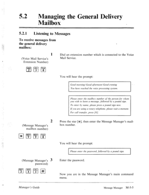 Page 22252 l Managing the General Delivery 
Mailbox 
52.1 Listening to Messages 
To receive messages from 
the general delivery 
mailbox: 
(Voice Mail Service’s 
Extension Number) 
2 
(Message Manager’s 
mailbox number) 
1 Dial an extension number which is connected to the Voice 
Mail Service. 
I... 
:/ 
(Massage Manager’s 3 
password) You will hear the prompt: 
Good morlzing/Goon &erMoon/Good evening 
Your hcrve reached the voice processing system. 
Plerrse enter the mnilbos number of the person for lvhom 
you...