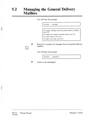 Page 223: 
52 l Managing the General Delivery 
Mailbox 
You will hear the prompt: 
I You have . . . . . messages. 
I 
To transfer messages from the general delivery mailbox, 
press [I]. 
To change the company greetings mode, press [2]. 
For other features, press [3]. 
For help at any time, press [O]. 
4 Press [I] to transfer the messages from the general delivery 
n mailbox. 
I 1 
You will hear the prompt: 
I You have . . . . message(s) . 
5 Listen to the message(s). 
M-5-6 
Message 
Manager Manager ‘s Guide...