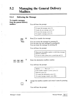 Page 224: _: 
1 
52 0 
Managing the General Delivery 
Mailbox 
5.2.2 Delivering the Message 
To transfer messages 
from the general delivery 
mailbox: 
You will hear the prompt: 
PRS 
cl 7 
Note: 
To repeat this message, press [I]. 
To play the next message, press [2]. 
d 
To erase this message, press [3]. 
To transfer a message, press [7]. 
Press [7] to transfer the message. 
You can review the message by pressing [l]. 
You can play the next message by pressing [2]. 
You can erase the message by pressing [3]....