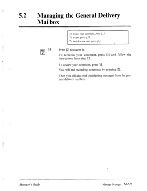 Page 22652 0 
Managing the General Delivery 
Mailbox 
To review your comment, press [l]. 
To accept, press [2]. 
To record a new one, press [3]. 
‘, 
:..: 
pJ 14 Press [2] to accept it. 
To rerecord your comment, press [3] 
and follow the 
instructions from step 12. 
To review your comment, press [l]. 
You will end recording comments by pressing [2]. 
Then you will also end transferring messages from the gen- 
eral delivery mailbox. 
Manager ‘s Guide 
Message Manager M-5-9  