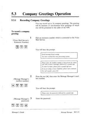 Page 22853 0 
Company Greetings Operation . 
5.3.1 
Recording Company Greetings 
You can record up to 16 company greetings. The greeting 
will be business or non-business hour greetjngs of which 
one will be presented to the caller of the VPS. 
To record a company 
greeting: 
, 1 Dial an extension number which is connected to the Voice 
(Voice Mail Service’s Mail Service. 
Extension Number) 
You will hear the prompt: 
Good morning/Good evening 
You have reached the voice processing system. 
I I 
Please enter the...