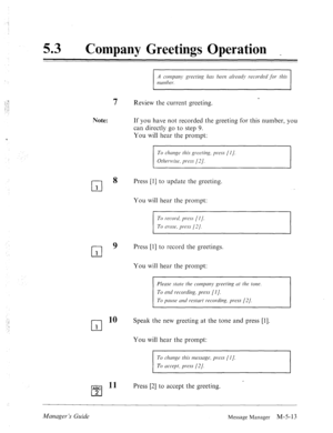 Page 230‘! 
53 0 
Company Greetings Operation 
Note: 
‘ 
7 < Review the current greeting. 
If you have not recorded the greeting for this number, you 
can directly go to step 9. 
You will hear the prompt: 
To clxmge this greeting, press (1 J. 
Otlwr~~~ise, press (2 J. 
l-l 
8 
1 
cl 9 1 
cl 
10 
1 
Press [l] to update the greeting. 
You will hear the prompt: 
To record, press [I J, 
To ercrse, pi-ess (21. 
Press [l] to record the greetings. 
You will hear the prompt: 
Plecrsf stutf the compmq~ greethg LIP the...