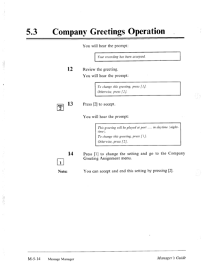 Page 231. ; 
53 0 
Company Greetings Operation _ 
You will hear the prompt: 
Your recording has been uccepted. 
12 Review the greeting. 
You will hear the prompt: 
r 
To chunge this greeting, press [I]. 
Otherwise, press [2/. 
ABC l3 
cl 
Press [2] to accept. 
2 
You will hear the prompt: 
This greeting will be played at port . in daytime (nigkt- 
To change this greeting, press [l]. 
14 Press [l] to change the setting and go to the Company 
cl Greeting Assignment menu. 
1 
Note: You can accept and end this...