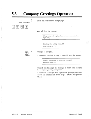 Page 233. . 
: 
53 0 
Company Greetings Operation _ 
3 Enter the port number and [#] sign. 
(Port number) 
You will hear the prompt: 
‘ This gr-erting n~ill be played at port in (dc~ytitnd 
night-time) 
To change this setting, press [I]. 
Otlzerllise, press (21. 
ABC 
cl 
4 
2 
Note: Press [2] to accept it. 
If you select daytime in step 2, you will hear the prompt: 
To play this mrssclge crt night-time, press [I]. 
Otl7ern~ise, press [2]. 
Press [2] not to assign the message at night-time and end 
the company...