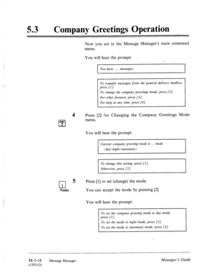 Page 23553 0 
Company Greetings Operation 
Now you are in the Message Manager’s main command 
menu. 
You will hear the prompt: 
ABC 
cl 2 
You have . messages. 
1 To transfer messages from the general delivery mailbox, 1 
1 press [I]. 
To change the company greetings mode, press [2]. 
Press [2] for Changing the Company Greetings Mode 
menu. 
You will hear the prompt: 
Current company greeting mode is . . mode 
(day/night/automatic) 
To change this setting, press [I]. 
Otherwise, press [2]. 
cl 
5 Press [I] to...