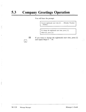 Page 237. . 
; I 
53 0 
Company Greetings Operation 
You will hear the prompt: 
Cur-rent nightmode start time for (Monday/Tuesday/ 
. ../Sunday) 
s 
To change the nightmode start time, press [I]. 
Otherwise, press [2 J. 
11 If you want to change the nightmode start time, press [l] 
l-l and repeat Steps 8 - 10. 
1 
M-5-20 Message Manager Manager ‘s Guide  