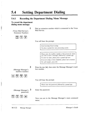 Page 239‘ 
54 0 Setting Department Dialing 
5.4.1 
Recording the Department Dialing Menu Message 
To record the department 
dialing menu message: 
(Voice Mail Service’s 
Extension Number) 
(Message Manager’s 
mailbox number) 
1 Dial an extension number which is connected to the Voice 
Mail Service. 
You will hear the prompt: 
Good morning/Good evening 
You have reached the voice processing system. 
Please enter the mailbox number of the person for whom 
you wish to leave a message, followed by a pound sign. 
To...