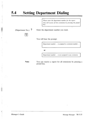 Page 25254 0 
Setting Department Dialing 
Please enter the department number for the report. 
You will receive all the extensions by pressing the pound 
1 key. 1 
(Department No.) 7 
JKL 
cl 5 Enter the department number you want. 
You will hear the prompt: 
Department number . . is assigned to extension number . . . 
or 
Department number . . . is not assigned to any extension. 
I 
Note: 
You can receive a report for all extensions by pressing a 
pound key. 
Managev ‘s Guide 
Message Manager M-5-35  