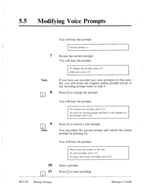 Page 25555 0 Modifying Voice Prompts 
You will hear the prompt: 
Current prompt is . 
7 Review the current prompt. 
You will hear the prompt: 
To change this prompt, press [I]. 
Otherwise, press [2]. 
Note: 
If you have not recorded any voice prompts for this num- 
ber, you will review the original system prompt and go- to 
the recording prompt menu in step 9. 
cl 8 Press [l] to change the prompt. 
1 
You will hear the prompt: 
To record a new prompt, press [I]. 
rl 
9 Press [l] to record a new prompt. 
1 
Note:...