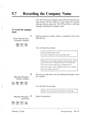 Page 265; 
: 
: 
..: 
: : 
57 0 
Recording the Company Name . 
You will record the company name that the external mes- 
sage receiver will hear when he or she forgets the external 
message delivery password. The VPS provides a call back 
message including the company name. e 
To record the company 
name: 
1 Dial an extension number which is connected to the Voice 
(Voice Mail Service’s Mail Service. 
Extension Number) 
You will hear the prompt: 
Good morning/Good evening 
You have reached the voice processing...