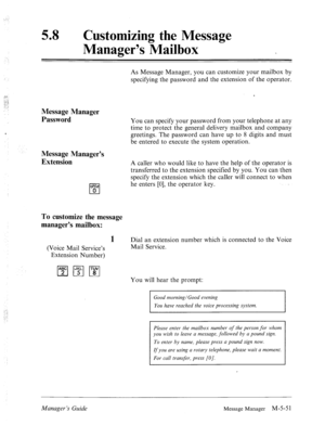 Page 269.: 
, 
58 a 
Customizing the Message 
Manager’s Mailbox 
Message Manager 
Password 
Message Manager’s 
Extension 
WE@ 
0 0 As Message Manager, you can customize your mailbox by 
specifying the password and the extension of the operator. 
You can specify your password from your telephone at any 
time to protect the general delivery mailbox and company 
greetings. The password can have up to 8 digits and must 
be entered to execute the system operation. 
A caller who would like to have the help of the...