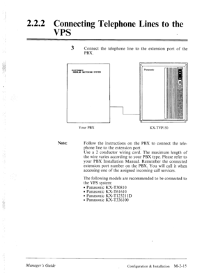 Page 282.2.2 Connecting Telephone Lines to the 
VPS 
3 Connect the telephone line to the extension port of the 
PBX. 
Note: 
1 
Panasonic 
Your PBX 
KX-TVPI 50 
Follow the instructions on the PBX to connect the tele- 
phone line to the extension port. 
Use a 2 conductor wiring cord. The maximum length of 
the wire varies according to your PBX type. Please refer to 
your PBX Installation Manual. Remember the connected 
extension port number on the PBX. You will call it when 
accessing one of the assigned...