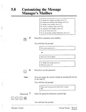 Page 271.: 
_’ 
,l -: 
58 l Customizing the Message 
Manager’s Mailbox 
To change the company greetings, press [I]. 
For department dialing programming, press [2]. 
To modifv voice prompts, press (31. 
* 
To record a company name, press [4]. 
To customize your mailbox, press [S]. 
To set the clock, press [6]. 
To set up message waiting nottyication, press [7]. 
Press [5] to customize your mailbox. 
You will hear the prompt: 
I The current password is - . I 
or 
I Password is not assigned. 
I 
To change this...