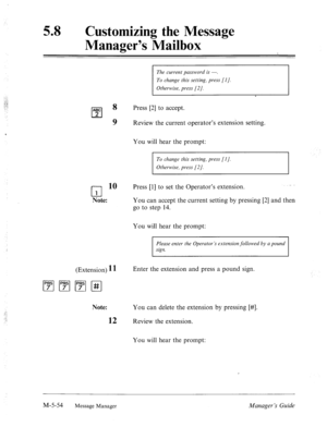 Page 27258 0 Customizing the Message 
Manager’s Mailbox 
ABC 
cl 
8 Press [2] to accept. 
2 
9 Review the current operator’s extension setting. 
You will hear the prompt: 
To change this setting, press [I]. 
Otherwise, press [2/. 
q 
10 Press [l] to set the Operator’s extension. 
1 
Note: You can accept the current setting by pressing [2] and then 
go to step 14. 
You will hear the prompt: 
Please enter the Operator’s extension followed by a pound 
sign. 
(Extension) 11 Enter the extension and press a pound...