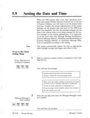 Page 274. 
59 a Setting the Date and Time 
_ 
When the VPS restarts after voice mail operations have 
been interrupted (whether because of power loss or the use 
of System Utilities), you will want to set the present date 
and time. Usually, the system administrator or the system 
manager set the present date and time on the VPS from 
their own telephone, but also the message manager can set 
them if the system clock is not being accessed by the sys- 
tem manager or the system administrator. It is important 
to...