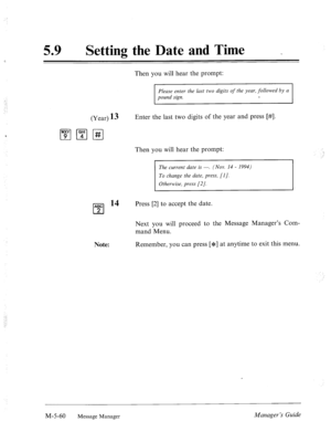 Page 278,.’ 
_‘. 
.’ 
59 a Setting the Date and Time _ 
Then you will hear the prompt: 
Please enter the last two digits of the year, followed by a 
pound sign. c 
(Year) 13 
ITJ p-1 pq Enter the last two digits of the year and press [#I. 
ABC l4 
cl 2 
Note: Then you will hear the prompt: 
The current date is -. (NOV. 14 - 1994) 
To change the date, press, [I]. 
Otherwise, press [2/. 
Press [2] to accept the date. 
Next you will proceed to the Message Manager’s Com- 
mand Menu. 
Remember, you can press [JF] at...