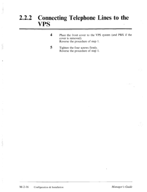 Page 29, 
.: 
: : 
2.2.2 
Connecting Telephone Lines to the 
VPS 
4 Place the front cover to the VPS system (and PBX if the 
cover is removed). 
Reverse the procedure of step 1. 
5 Tighten the four screws firmly. 
Reverse the procedure of step 1. 
‘ 
M-2-16 Configuration & Installation Manager’s Guide  