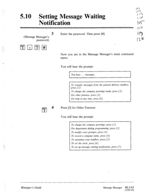 Page 281: 
5.10 Setting Message Waiting 
Notification 
(Message Manager’s 
password) 
3 Enter the password. Then press [#]. 
“7 
II- @ 
Now you are in the Message Manager’s main command 
menu. 
You will hear the prompt: 
I You have . . . . . messages. I I 1 
DEF 
cl 
4 
3 
To transfer messages from the general delivery mailbox, 
press [I]. 
To change the company greetings mode, press [2]. 
For other features, press [3]. 
For help at any time, press [O]. 
Press [3] for Other Features 
You will hear the prompt:...