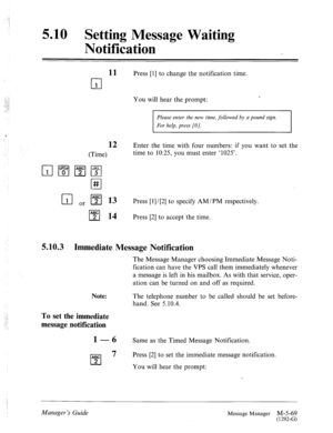 Page 2875.10 Setting Message Waiting 
Notification 
11 
cl 
1 
Press [l] to change the notification time. 
You will hear the prompt: . 
Please enter the new time, followed by a pound sign. 
For help, press [O]. 
12 
(Time) 
npgmpq 
cl # 
r;l or pi?J 13 
cl *Y 14 
Enter the time with four numbers: if you want to set the 
time to 10:25, you must enter ‘1025’. 
Press [I] / [2] to specify AM/PM respectively. 
Press [2] to accept the time. 
5.10.3 Immediate Message Notification 
The Message Manager choosing Immediate...