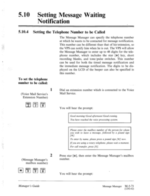 Page 2895.10 Setting Message Waiting 
Notification 
:. 
‘.‘Y 
I.. 
5.10.4 Setting the Telephone Number to be Called 
The Message Manager can specify the telephone number 
at which he wants to be contacted for message notification. 
This number can be different than that of hisextension, so 
the VPS can notify him when he is out. The VPS will allow 
the Message Manager to enter up to 48 digits for the tele- 
phone number, which includes the star [*] key, short 
recording blanks, and tone/pulse switches. This...