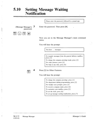 Page 2905.10 Setting Message Waiting 
Notification 
(Message Manager’s 3 
password) 
I Please enter the password, followed by a pound sign. 
I 
Enter the password. Then press [#I. 
Now you are in the Message Manager’s main command 
menu. 
You will hear the prompt: 
I You have . . . messages. 
I 
To transfer messages from the general delivery mailbox, 
press [I]. 
To change the company greetings mode, press [2/. 
For other features, press [3]. 
For help at any time, press [O]. 
DEF 
cl 
4 
3 Press [3] for Other...