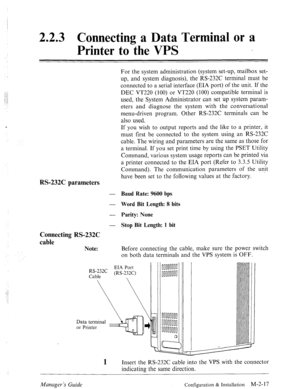 Page 302.2.3 Connecting a Data Terminal or a 
Printer to the VPS 
RS-232C parameters 
Connecting RS-232C 
cable 
Note: For the system administration (system set-up, mailbox set- 
up, and system diagnosis), the RS-232C terminal must be 
connected to a serial interface (EIA port) of the unit. If the 
DEC VT220 (100) or VT220 (100) compatible terminal is 
used, the System Administrator can set up system param- 
eters and diagnose the system with the conversational 
menu-driven program. Other RS-232C terminals can...