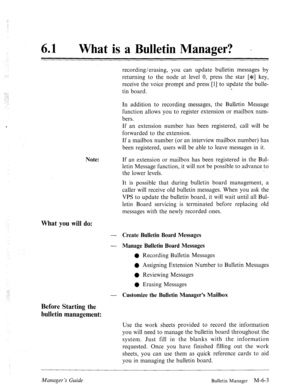 Page 29661 l What is a Bulletin Manager? . 
recording/erasing, you can update bulletin messages by 
returning to the node at level 0, press the star [*] key, 
receive the voice prompt and press [l] to update the bulle- 
tin board. . 
Note: In addition to recording messages, the Bulletin Message 
function allows you to register extension or mailbox num- 
bers. 
If an extension number has been registered, call will be 
forwarded to the extension. 
If a mailbox number (or an interview mailbox number) has 
been...